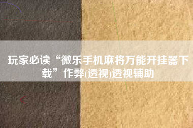 玩家必读“微乐手机麻将万能开挂器下载	”作弊(透视)透视辅助