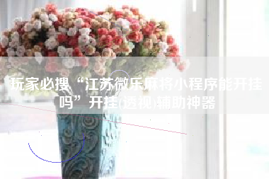 玩家必搜“江苏微乐麻将小程序能开挂吗”开挂(透视)辅助神器