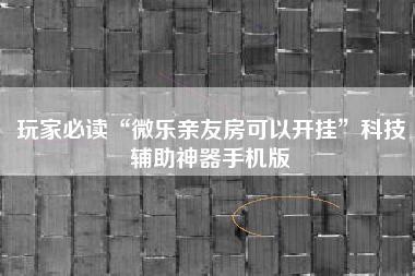 玩家必读“微乐亲友房可以开挂”科技辅助神器手机版