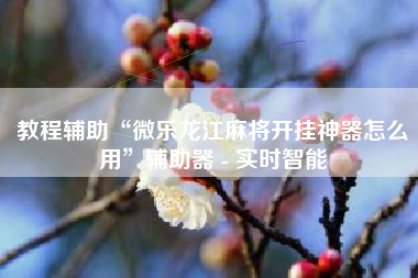 教程辅助“微乐龙江麻将开挂神器怎么用”辅助器 - 实时智能