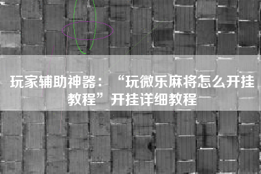 玩家辅助神器：“玩微乐麻将怎么开挂教程	”开挂详细教程